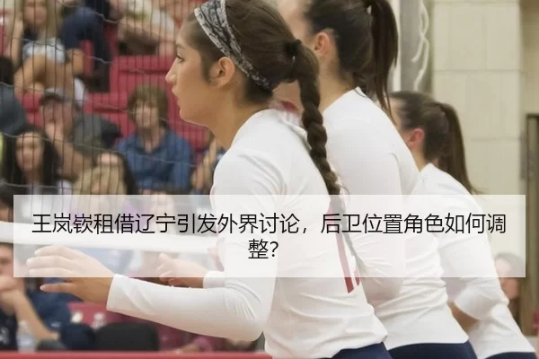 王岚嵚租借辽宁引发外界讨论，后卫位置角色如何调整？